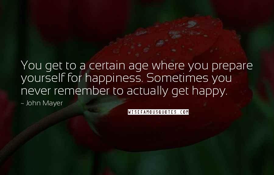 John Mayer Quotes: You get to a certain age where you prepare yourself for happiness. Sometimes you never remember to actually get happy.