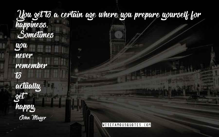 John Mayer Quotes: You get to a certain age where you prepare yourself for happiness. Sometimes you never remember to actually get happy.