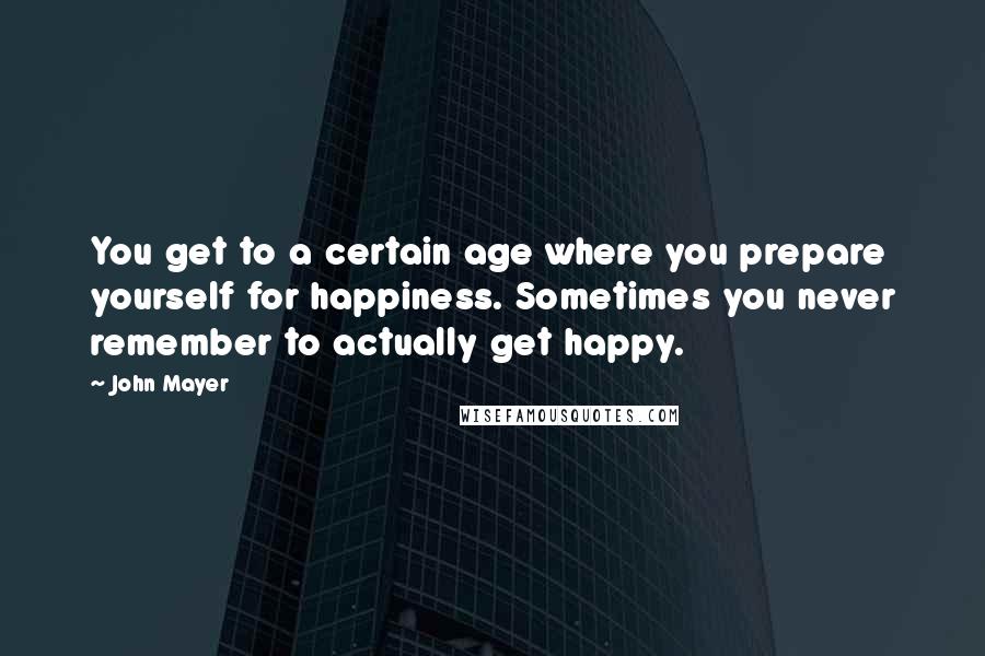 John Mayer Quotes: You get to a certain age where you prepare yourself for happiness. Sometimes you never remember to actually get happy.