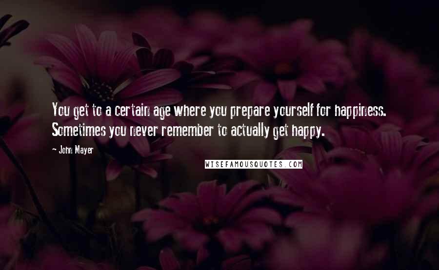 John Mayer Quotes: You get to a certain age where you prepare yourself for happiness. Sometimes you never remember to actually get happy.