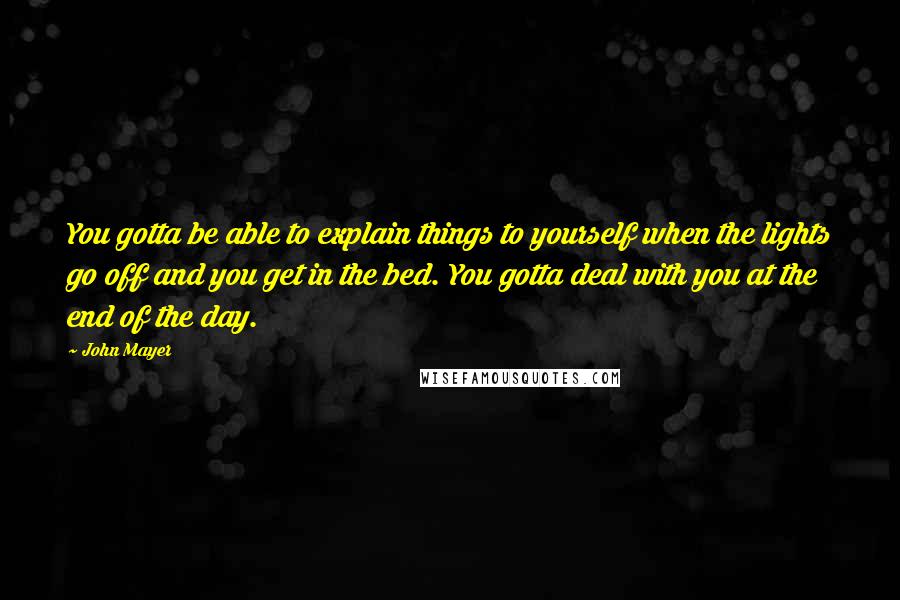 John Mayer Quotes: You gotta be able to explain things to yourself when the lights go off and you get in the bed. You gotta deal with you at the end of the day.