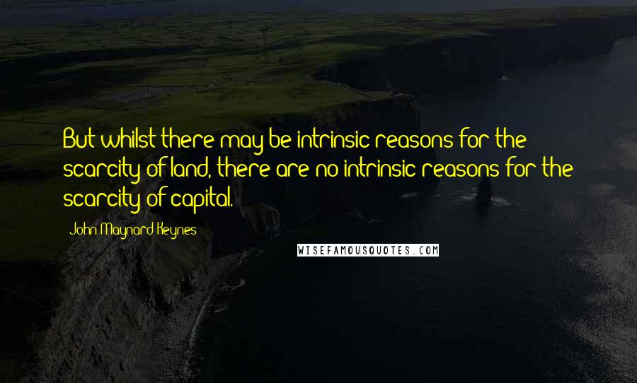 John Maynard Keynes Quotes: But whilst there may be intrinsic reasons for the scarcity of land, there are no intrinsic reasons for the scarcity of capital.