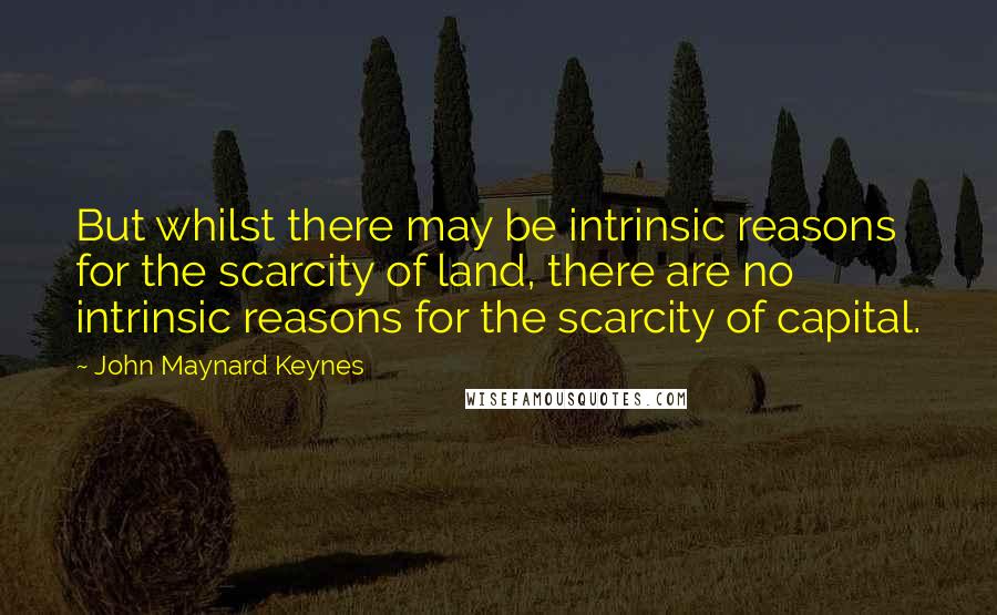 John Maynard Keynes Quotes: But whilst there may be intrinsic reasons for the scarcity of land, there are no intrinsic reasons for the scarcity of capital.