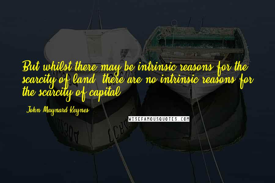 John Maynard Keynes Quotes: But whilst there may be intrinsic reasons for the scarcity of land, there are no intrinsic reasons for the scarcity of capital.