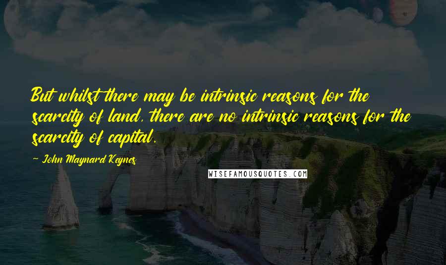 John Maynard Keynes Quotes: But whilst there may be intrinsic reasons for the scarcity of land, there are no intrinsic reasons for the scarcity of capital.