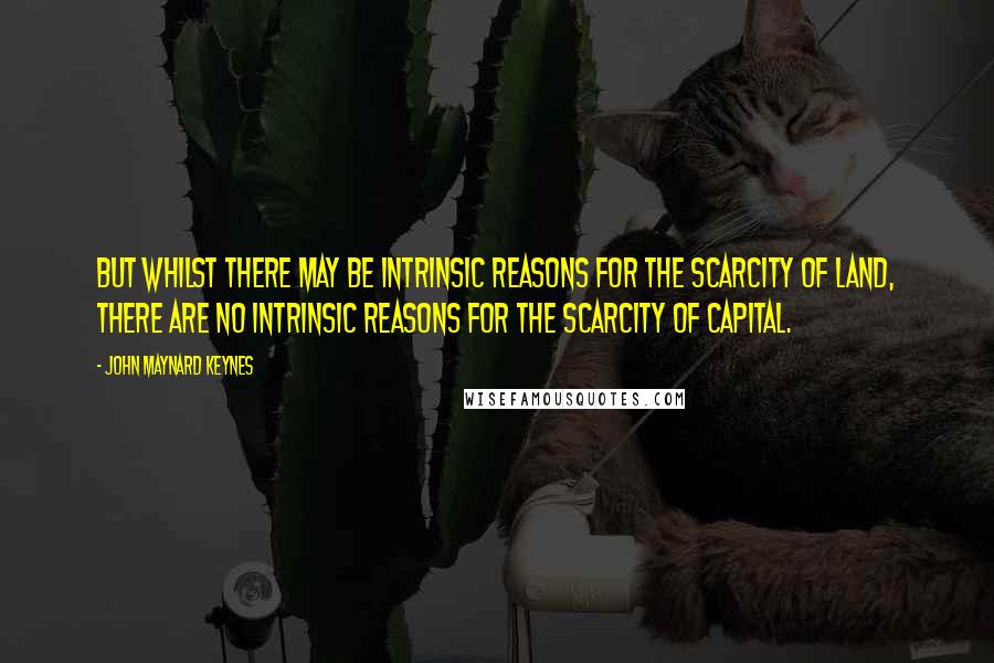 John Maynard Keynes Quotes: But whilst there may be intrinsic reasons for the scarcity of land, there are no intrinsic reasons for the scarcity of capital.