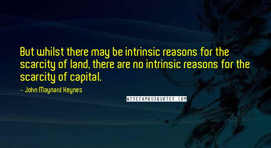 John Maynard Keynes Quotes: But whilst there may be intrinsic reasons for the scarcity of land, there are no intrinsic reasons for the scarcity of capital.