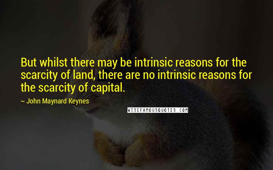 John Maynard Keynes Quotes: But whilst there may be intrinsic reasons for the scarcity of land, there are no intrinsic reasons for the scarcity of capital.