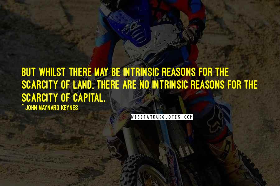 John Maynard Keynes Quotes: But whilst there may be intrinsic reasons for the scarcity of land, there are no intrinsic reasons for the scarcity of capital.