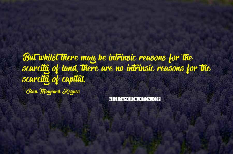 John Maynard Keynes Quotes: But whilst there may be intrinsic reasons for the scarcity of land, there are no intrinsic reasons for the scarcity of capital.