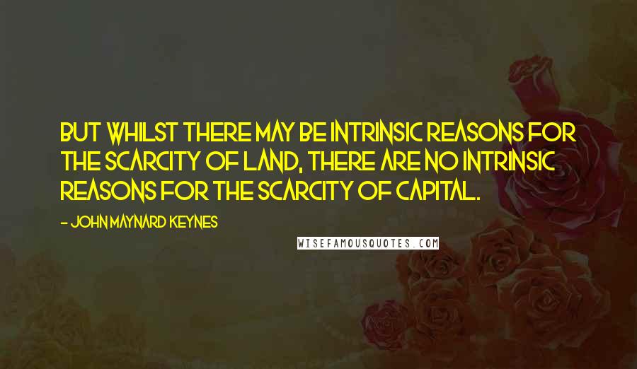 John Maynard Keynes Quotes: But whilst there may be intrinsic reasons for the scarcity of land, there are no intrinsic reasons for the scarcity of capital.