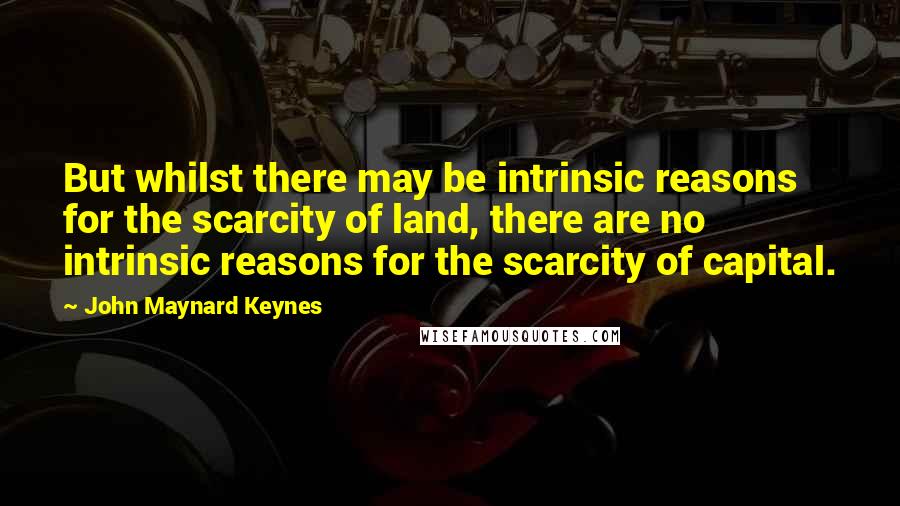 John Maynard Keynes Quotes: But whilst there may be intrinsic reasons for the scarcity of land, there are no intrinsic reasons for the scarcity of capital.