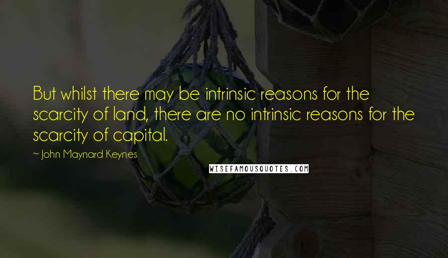 John Maynard Keynes Quotes: But whilst there may be intrinsic reasons for the scarcity of land, there are no intrinsic reasons for the scarcity of capital.