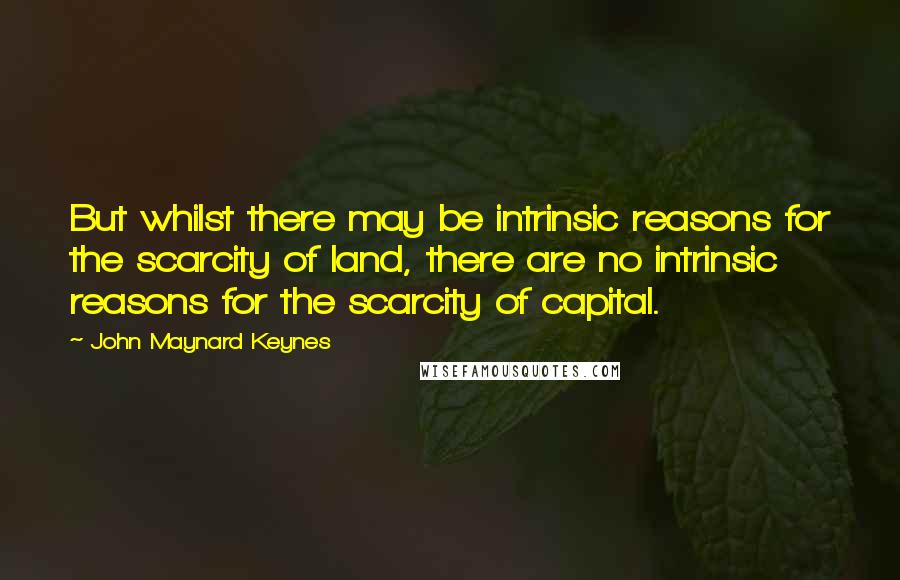 John Maynard Keynes Quotes: But whilst there may be intrinsic reasons for the scarcity of land, there are no intrinsic reasons for the scarcity of capital.