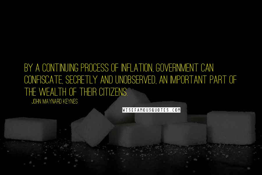 John Maynard Keynes Quotes: By a continuing process of inflation, government can confiscate, secretly and unobserved, an important part of the wealth of their citizens.