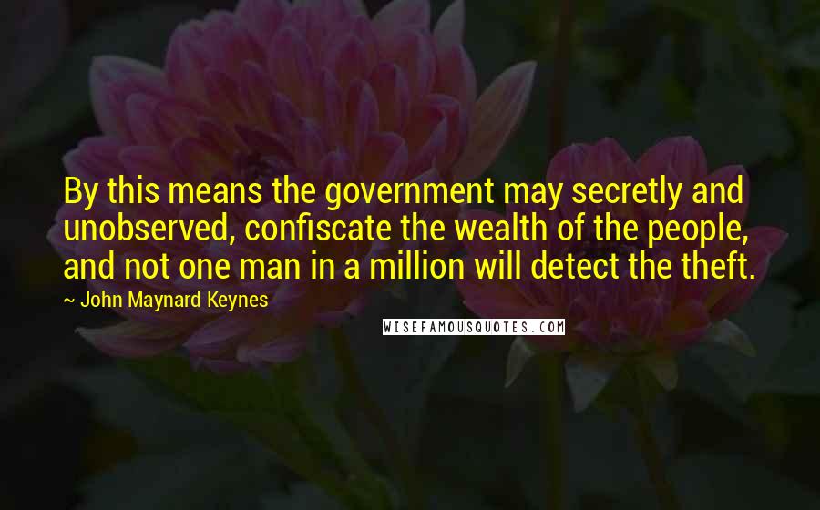 John Maynard Keynes Quotes: By this means the government may secretly and unobserved, confiscate the wealth of the people, and not one man in a million will detect the theft.