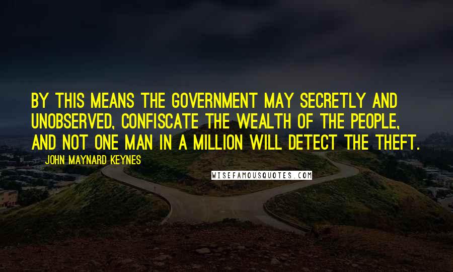 John Maynard Keynes Quotes: By this means the government may secretly and unobserved, confiscate the wealth of the people, and not one man in a million will detect the theft.