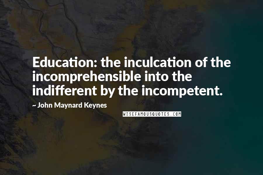 John Maynard Keynes Quotes: Education: the inculcation of the incomprehensible into the indifferent by the incompetent.