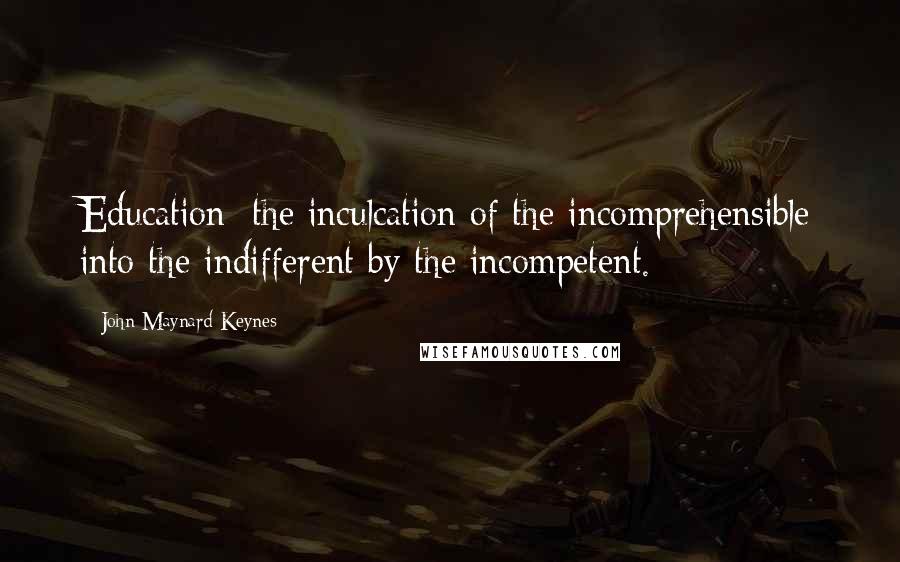 John Maynard Keynes Quotes: Education: the inculcation of the incomprehensible into the indifferent by the incompetent.