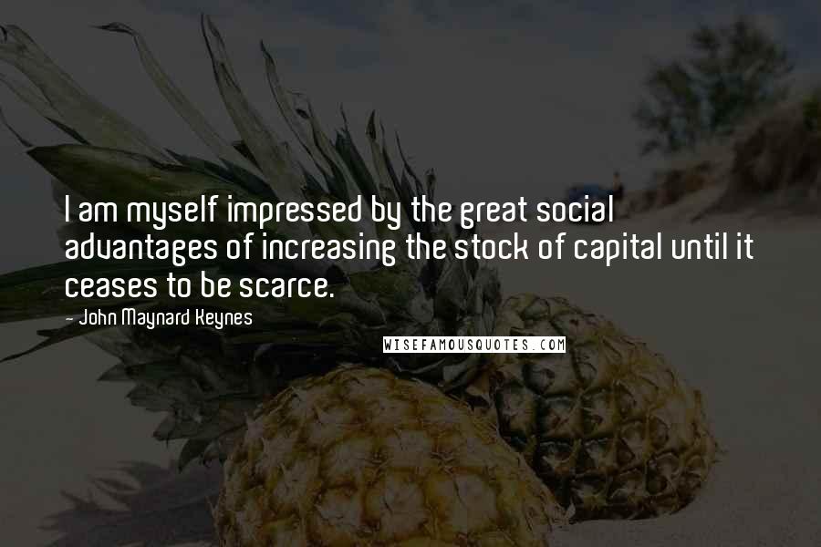 John Maynard Keynes Quotes: I am myself impressed by the great social advantages of increasing the stock of capital until it ceases to be scarce.