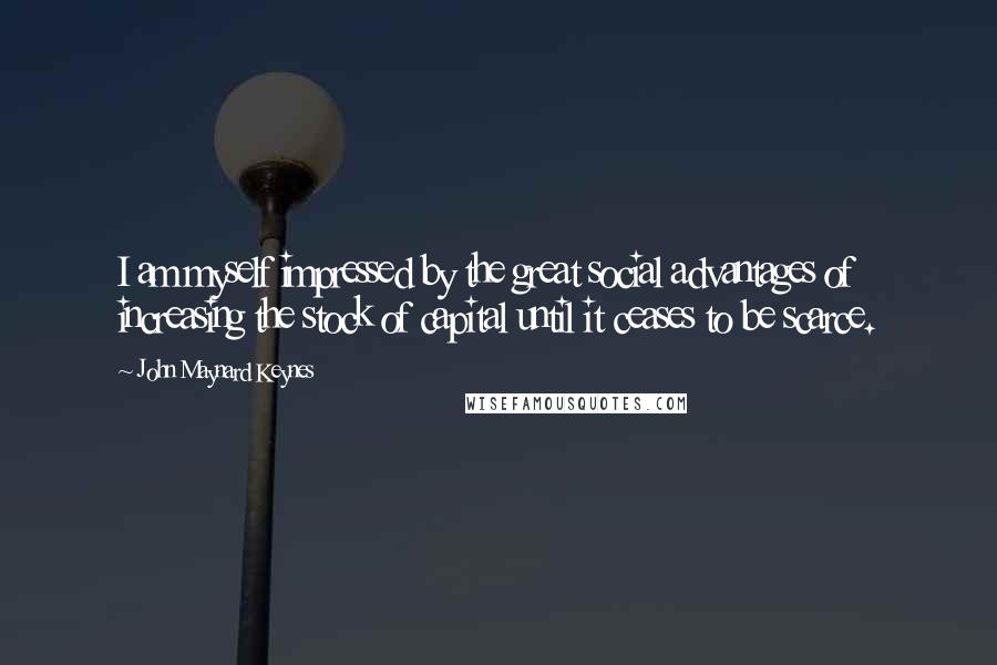 John Maynard Keynes Quotes: I am myself impressed by the great social advantages of increasing the stock of capital until it ceases to be scarce.