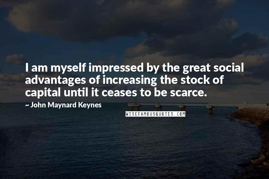 John Maynard Keynes Quotes: I am myself impressed by the great social advantages of increasing the stock of capital until it ceases to be scarce.