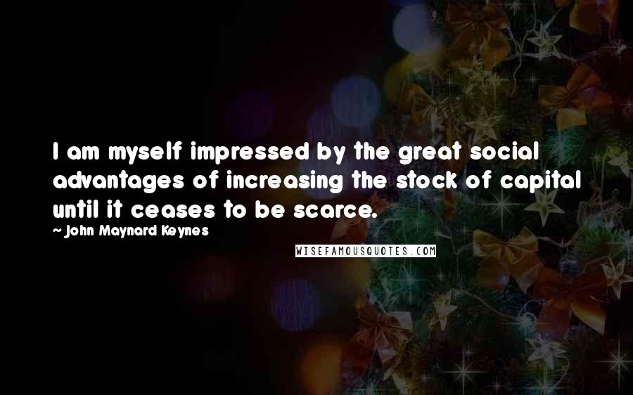 John Maynard Keynes Quotes: I am myself impressed by the great social advantages of increasing the stock of capital until it ceases to be scarce.