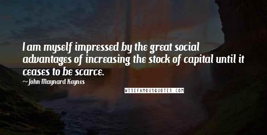 John Maynard Keynes Quotes: I am myself impressed by the great social advantages of increasing the stock of capital until it ceases to be scarce.