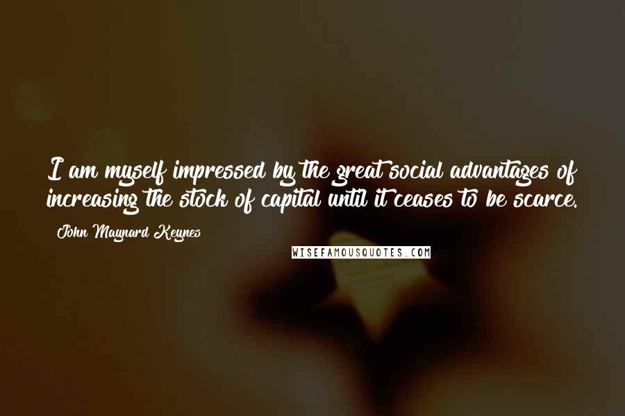 John Maynard Keynes Quotes: I am myself impressed by the great social advantages of increasing the stock of capital until it ceases to be scarce.