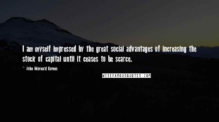 John Maynard Keynes Quotes: I am myself impressed by the great social advantages of increasing the stock of capital until it ceases to be scarce.