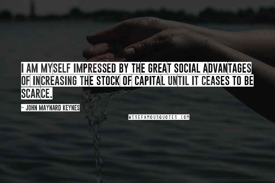 John Maynard Keynes Quotes: I am myself impressed by the great social advantages of increasing the stock of capital until it ceases to be scarce.