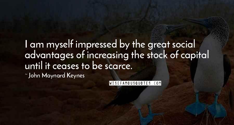 John Maynard Keynes Quotes: I am myself impressed by the great social advantages of increasing the stock of capital until it ceases to be scarce.