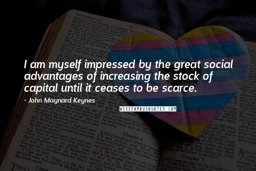 John Maynard Keynes Quotes: I am myself impressed by the great social advantages of increasing the stock of capital until it ceases to be scarce.