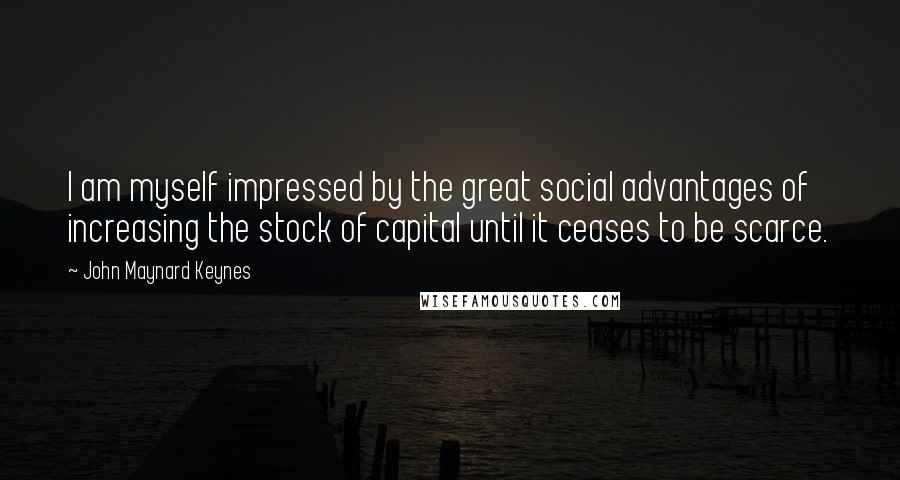 John Maynard Keynes Quotes: I am myself impressed by the great social advantages of increasing the stock of capital until it ceases to be scarce.