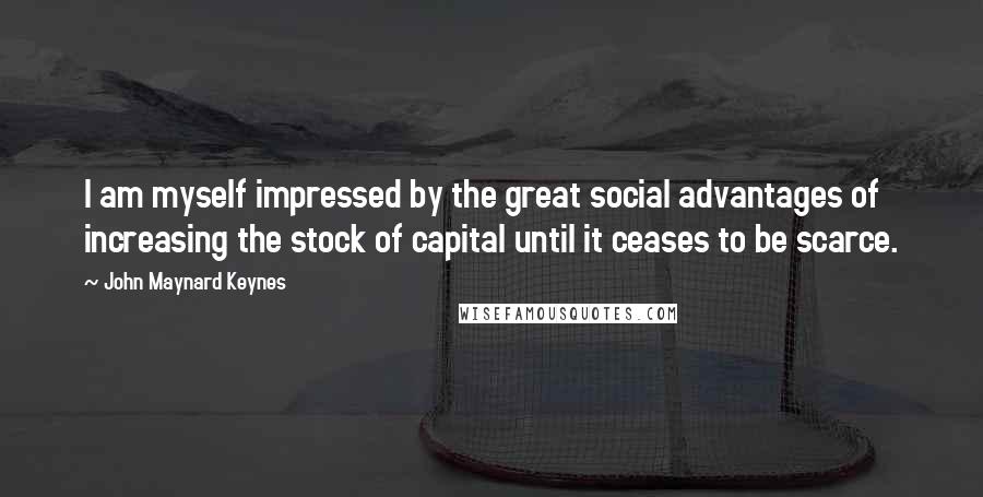 John Maynard Keynes Quotes: I am myself impressed by the great social advantages of increasing the stock of capital until it ceases to be scarce.