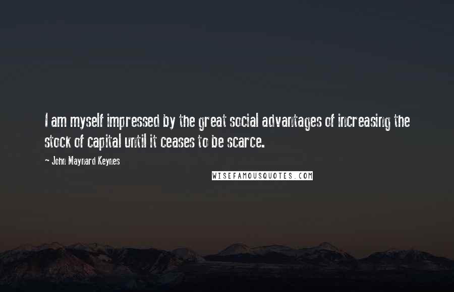 John Maynard Keynes Quotes: I am myself impressed by the great social advantages of increasing the stock of capital until it ceases to be scarce.