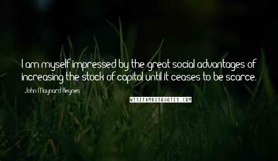 John Maynard Keynes Quotes: I am myself impressed by the great social advantages of increasing the stock of capital until it ceases to be scarce.