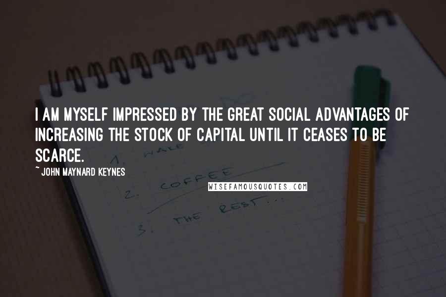 John Maynard Keynes Quotes: I am myself impressed by the great social advantages of increasing the stock of capital until it ceases to be scarce.