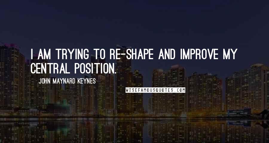 John Maynard Keynes Quotes: I am trying to re-shape and improve my central position.