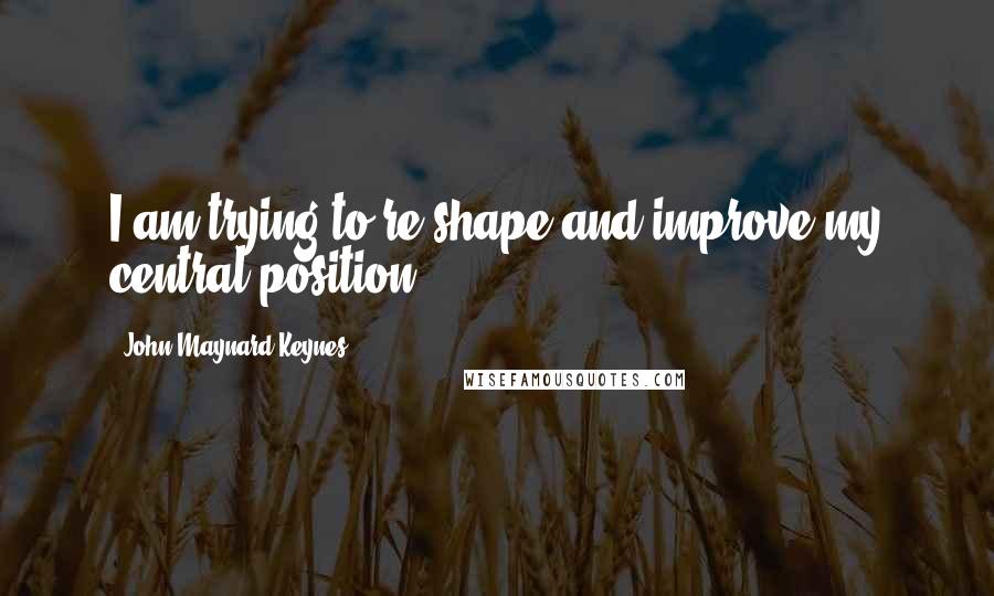 John Maynard Keynes Quotes: I am trying to re-shape and improve my central position.