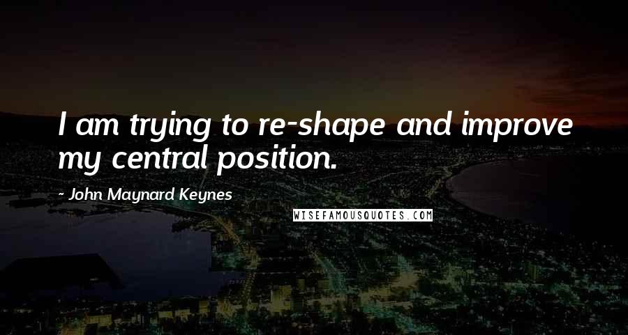 John Maynard Keynes Quotes: I am trying to re-shape and improve my central position.