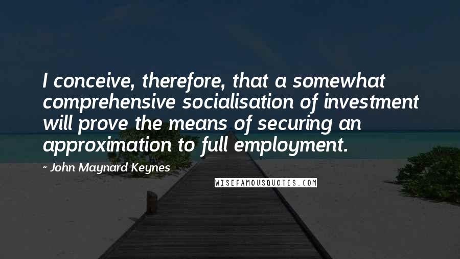 John Maynard Keynes Quotes: I conceive, therefore, that a somewhat comprehensive socialisation of investment will prove the means of securing an approximation to full employment.