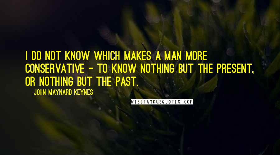 John Maynard Keynes Quotes: I do not know which makes a man more conservative - to know nothing but the present, or nothing but the past.