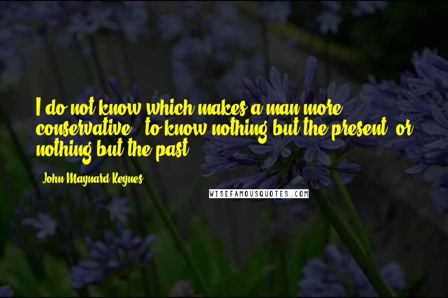 John Maynard Keynes Quotes: I do not know which makes a man more conservative - to know nothing but the present, or nothing but the past.