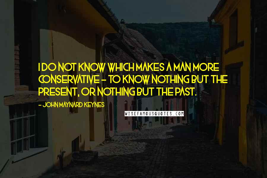 John Maynard Keynes Quotes: I do not know which makes a man more conservative - to know nothing but the present, or nothing but the past.