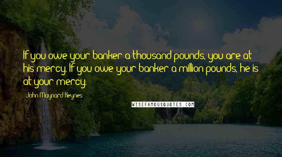 John Maynard Keynes Quotes: If you owe your banker a thousand pounds, you are at his mercy. If you owe your banker a million pounds, he is at your mercy.