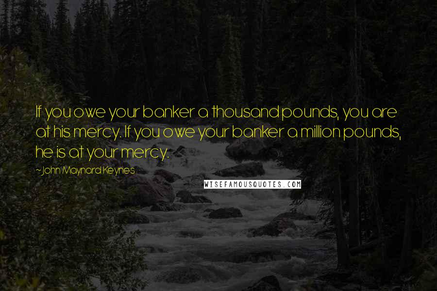 John Maynard Keynes Quotes: If you owe your banker a thousand pounds, you are at his mercy. If you owe your banker a million pounds, he is at your mercy.