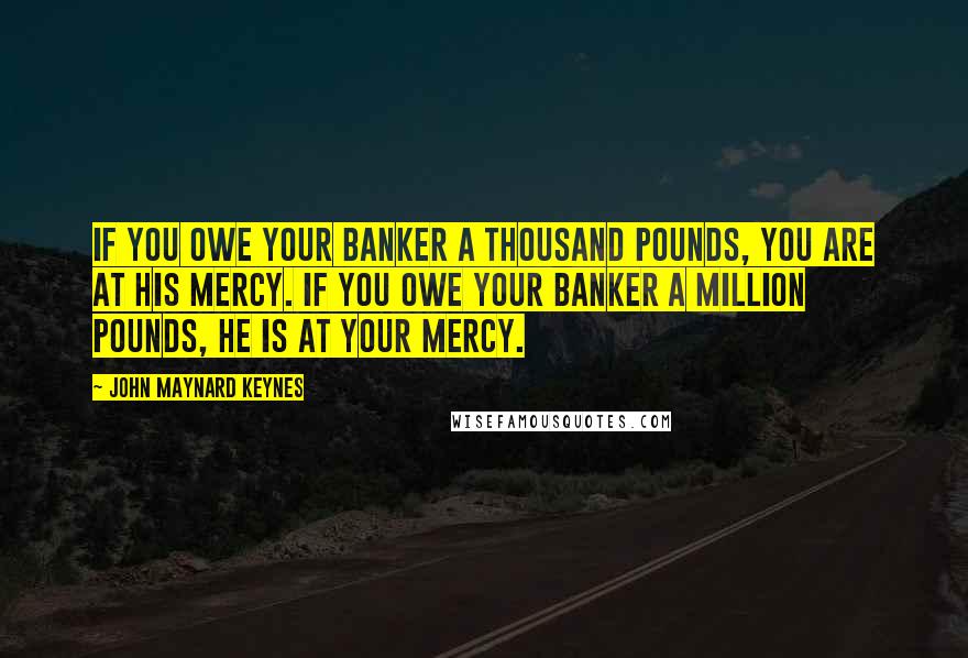 John Maynard Keynes Quotes: If you owe your banker a thousand pounds, you are at his mercy. If you owe your banker a million pounds, he is at your mercy.