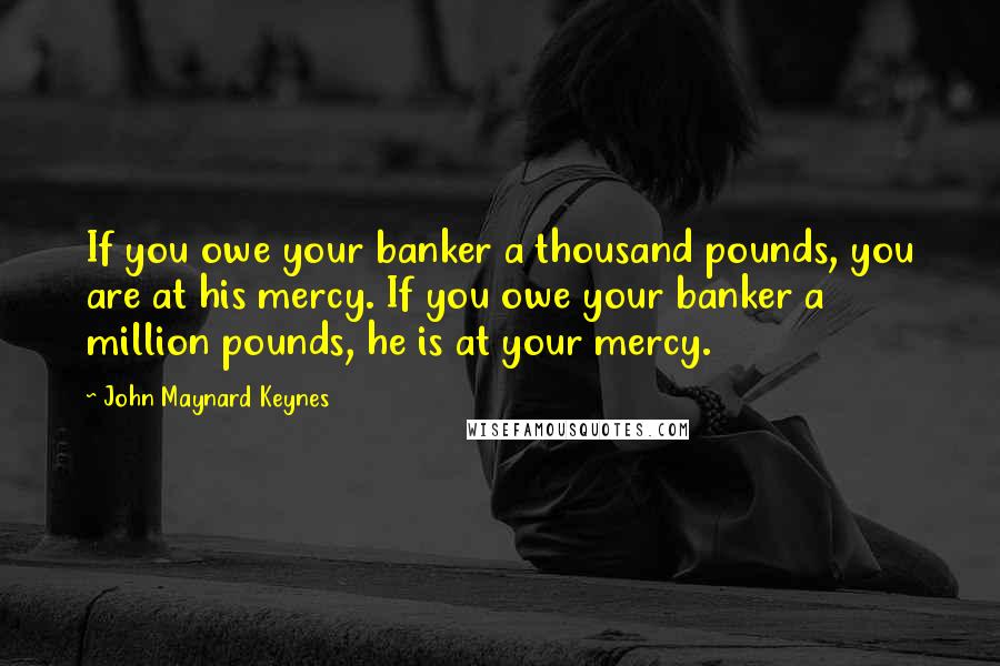 John Maynard Keynes Quotes: If you owe your banker a thousand pounds, you are at his mercy. If you owe your banker a million pounds, he is at your mercy.
