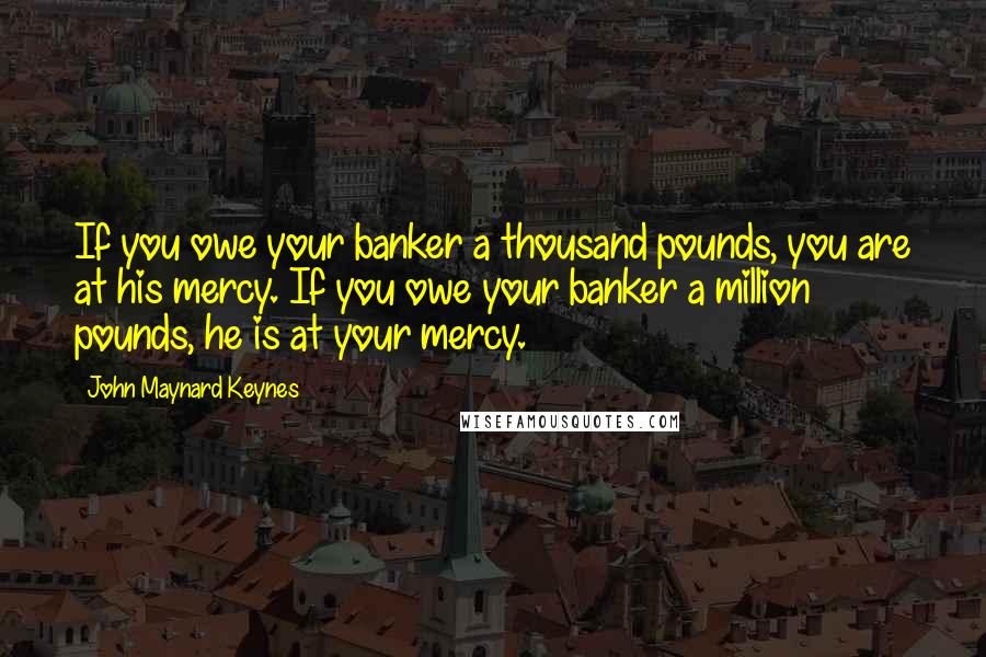 John Maynard Keynes Quotes: If you owe your banker a thousand pounds, you are at his mercy. If you owe your banker a million pounds, he is at your mercy.
